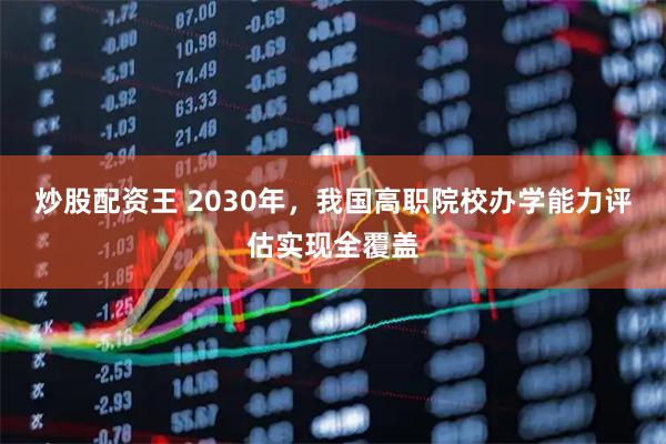 炒股配资王 2030年，我国高职院校办学能力评估实现全覆盖