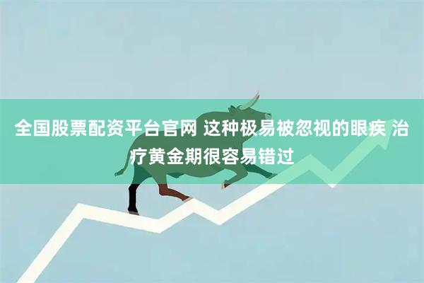 全国股票配资平台官网 这种极易被忽视的眼疾 治疗黄金期很容易错过