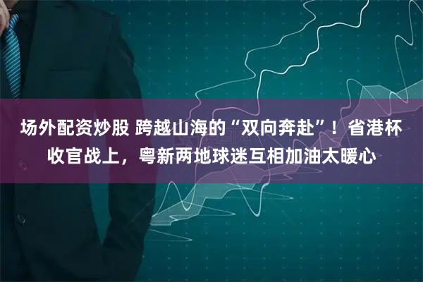 场外配资炒股 跨越山海的“双向奔赴”！省港杯收官战上，粤新两地球迷互相加油太暖心