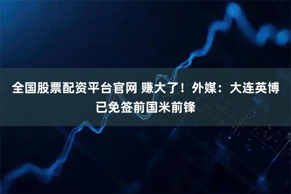 全国股票配资平台官网 赚大了！外媒：大连英博已免签前国米前锋