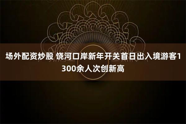 场外配资炒股 饶河口岸新年开关首日出入境游客1300余人次创新高