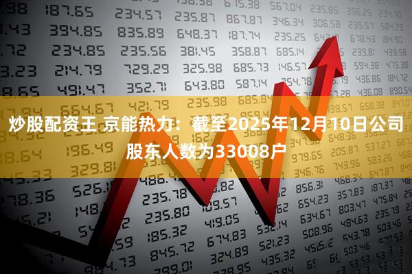 炒股配资王 京能热力：截至2025年12月10日公司股东人数为33008户