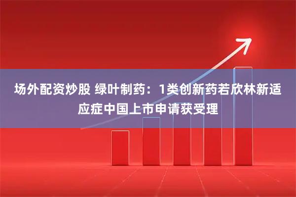 场外配资炒股 绿叶制药：1类创新药若欣林新适应症中国上市申请获受理