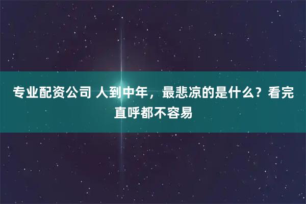 专业配资公司 人到中年，最悲凉的是什么？看完直呼都不容易
