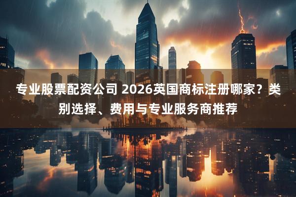 专业股票配资公司 2026英国商标注册哪家？类别选择、费用与专业服务商推荐