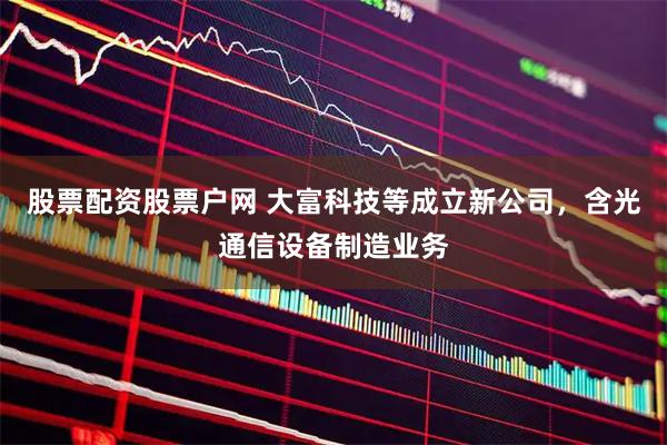股票配资股票户网 大富科技等成立新公司，含光通信设备制造业务