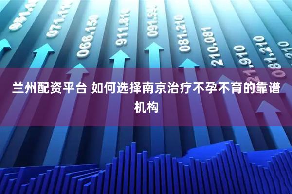 兰州配资平台 如何选择南京治疗不孕不育的靠谱机构