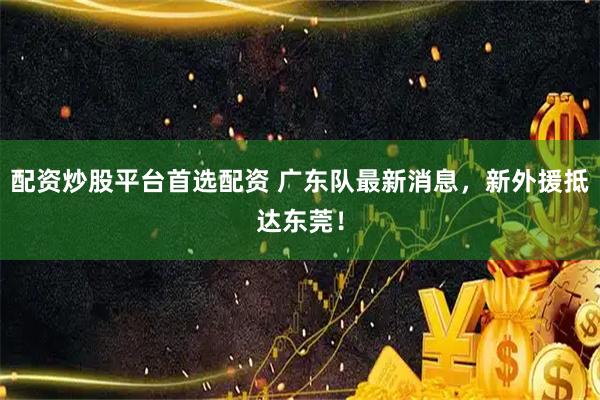 配资炒股平台首选配资 广东队最新消息，新外援抵达东莞！