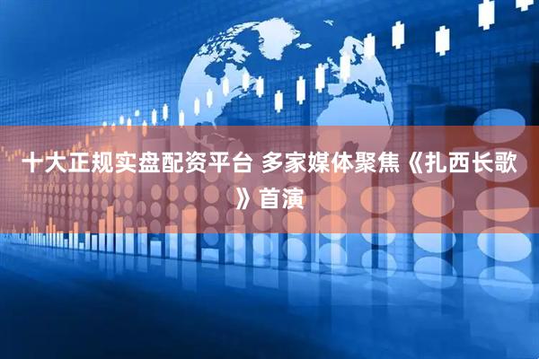 十大正规实盘配资平台 多家媒体聚焦《扎西长歌》首演