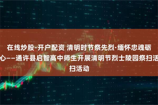 在线炒股-开户配资 清明时节祭先烈·缅怀忠魂砺初心——通许县启智高中师生开展清明节烈士陵园祭扫活动