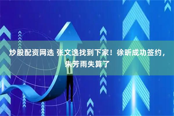 炒股配资网选 张文逸找到下家！徐昕成功签约，朱芳雨失算了