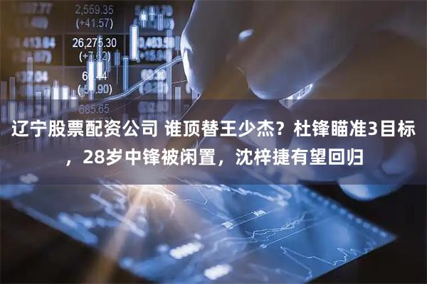 辽宁股票配资公司 谁顶替王少杰？杜锋瞄准3目标，28岁中锋被闲置，沈梓捷有望回归
