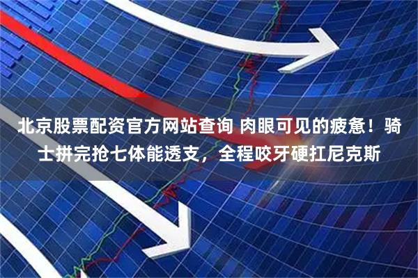 北京股票配资官方网站查询 肉眼可见的疲惫！骑士拼完抢七体能透支，全程咬牙硬扛尼克斯