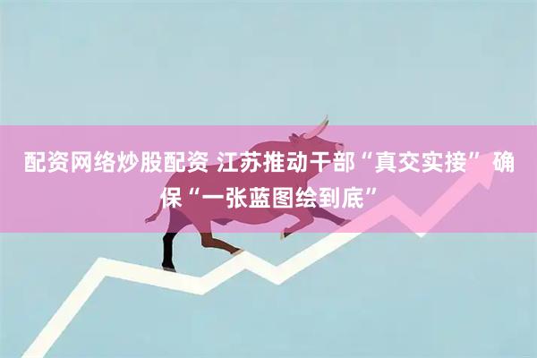 配资网络炒股配资 江苏推动干部“真交实接” 确保“一张蓝图绘到底”