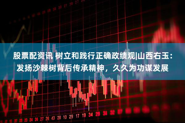 股票配资讯 树立和践行正确政绩观|山西右玉：发扬沙棘树背后传承精神，久久为功谋发展
